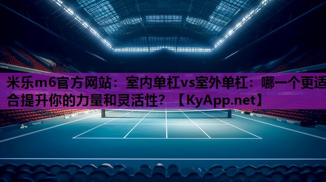 米乐m6官方网站：室内单杠vs室外单杠：哪一个更适合提升你的力量和灵活性？