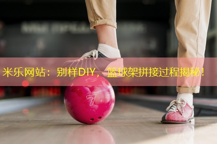 别样DIY，篮球架拼接过程揭秘！